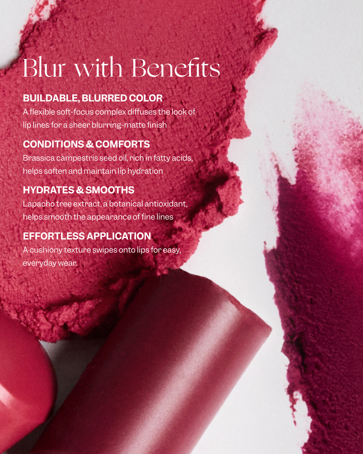 Text on image with broken and swatched lipsticks says: Blur with Benefits. Buildable, blurred color. A flexible soft-focus complex diffuses the look of lip lines for a sheer blurring-matte finish. Conditions & comforts. Brassica campestris seed oil, rich in fatty acids, helps soften and maintain lip hydration. Hydrates & smooths. Lapacho tree extract, a botanical antioxidant, helps smooth the appearance of the fine lines. Effortless application. A cushiony texture swipes onto lips for easy, everyday wear. - Bisou Balm
