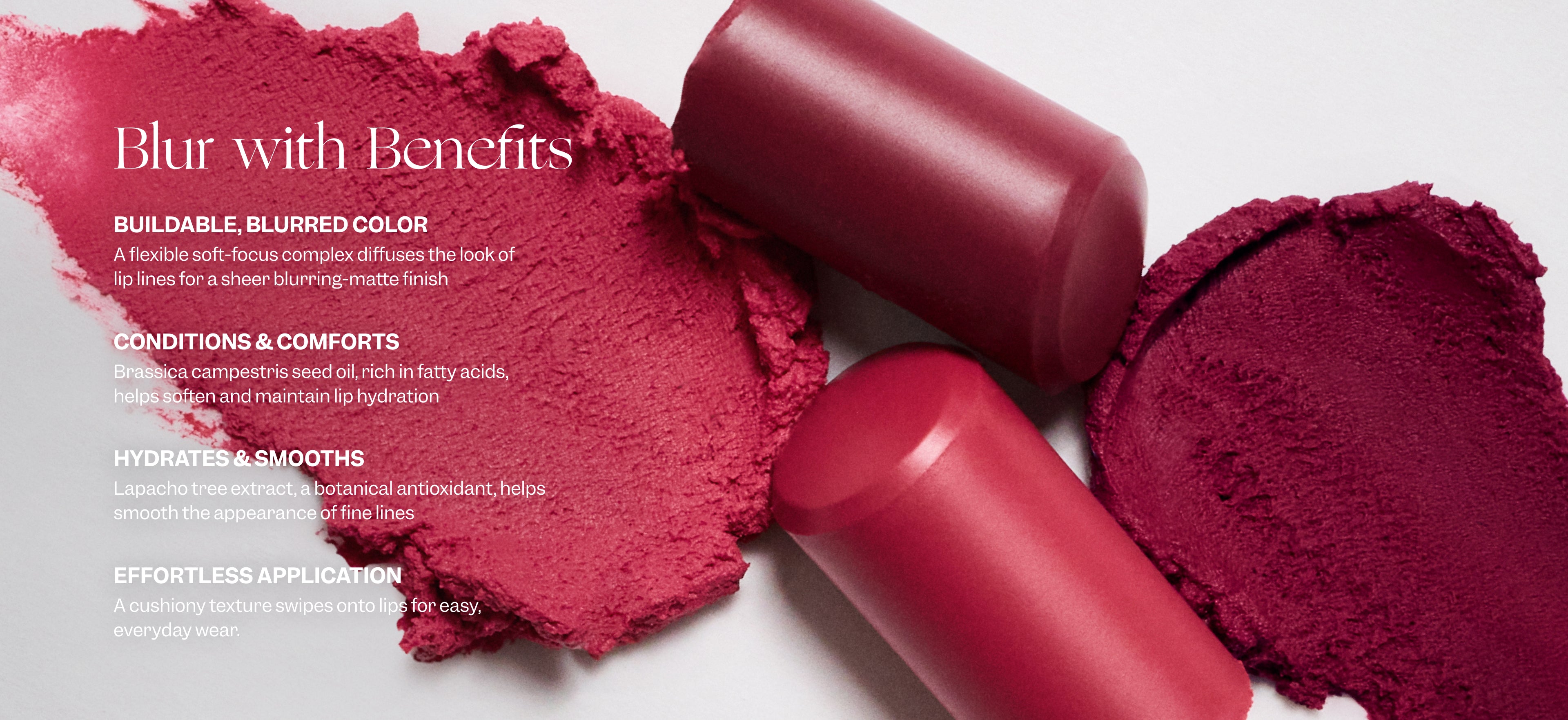 Text on image with broken and swatched lipsticks says: Blur with Benefits. Buildable, blurred color. A flexible soft-focus complex diffuses the look of lip lines for a sheer blurring-matte finish. Conditions & comforts. Brassica campestris seed oil, rich in fatty acids, helps soften and maintain lip hydration. Hydrates & smooths. Lapacho tree extract, a botanical antioxidant, helps smooth the appearance of the fine lines. Effortless application. A cushiony texture swipes onto lips for easy, everyday wear. 